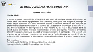 SEGURIDAD CIUDADANA Y POLICÍA COMUNITARIA
GENERALIDADES
El Modelo de Gestión Desconcentrado de los servicios de la Policía Nacional del Ecuador en territorio busca en
función de los tres sistemas agregadores de valor (Preventivo, Investigativo y de Inteligencia), desplegar de
manera integral los servicios de la Policía Nacional en cada uno de los niveles territoriales, para el respaldo de
este modelo se base en la Constitución de la República del Ecuador, el Plan Nacional para el Buen Vivir 2013-
2017 Ecuador Objetivo 6 y la Ley Orgánica de la Policía Nacional RO No. 368, 24 de julio 1998; donde se
permite que se establezca los niveles de desconcentración operativa para la policial nacional en 140 distritos
administrativos de planificación, así como 1134 circuitos administrativos de planificación, a nivel nacional, para
la gestión de las entidades y organismos que conforman la Función Ejecutiva, de acuerdo al nivel de
desconcentración establecido en su respectiva matriz de competencias, modelo de gestión y estatuto orgánico.
Dato Importante
Resolución de SENPLADES No. 557-2012, del 16 de febrero del 2012 .
Acuerdo Ministerial No. 2626, de fecha 16 de mayo de 2012.
MODELO DE GESTIÓN
 