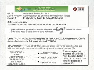 Eva Tortosa Sánchez
Dpto. Informática y Comunicaciones

Módulo:
Gestión de Bases de Datos
Ciclo Formativo: Administración de Sistemas Informáticos y Redes
Unidad 3:
El Modelo de Base de Datos Relacional

3.3 Restricciones.
EN LA RESTRIC DE INTEGR. REFERENCIAL SE PLANTEA:

OBJETIVO ==> Asegurar que después de la MODIFICACIÓN/ELIMINACIÓN de
datos relacionados, la BD sigue siendo INTEGRA.
SOLUCIONES ==> Los SGBD Relacionales proponen varias posibilidades que
utilizaremos según nuestras necesidades y la estructura de nuestra BD.
Podemos optar por
SOLUCIONES
A) RESTRINGIDA
distintas soluciones
ANTE
Para distintas tablas e
MODIFICACIÓN/
B) EN CASCADA
incluso en la misma tabla
ELIMINACIÓN
para modificación /
DE DATOS
C) ANULACIÓN
eliminación
RELACIONADOS

 