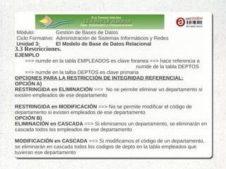 Eva Tortosa Sánchez
Dpto. Informática y Comunicaciones

Módulo:
Gestión de Bases de Datos
Ciclo Formativo: Administración de Sistemas Informáticos y Redes
Unidad 3:
El Modelo de Base de Datos Relacional

3.3 Restricciones.

EJEMPLO
==> numde en la tabla EMPLEADOS es clave foranea ==> hace referencia a
numde de la tabla DEPTOS
==> numde en la talba DEPTOS es clave primaria
OPCIONES PARA LA RESTRICCIÓN DE INTEGRIDAD REFERENCIAL:
OPCIÓN A)
RESTRINGIDA en ELIMINACIÓN ==> No se permite eliminar un departamento si
existen empleados de ese departamento
RESTRINGIDA en MODIFICACIÓN ==> No se permite modificar el código de
departamento si existen empleados de ese departamento
OPCIÓN B)
ELIMINACIÓN en CASCADA ==> Si eliminamos un departamento, se eliminarán en
cascada todos los empleados de ese departamento
MODIFICACIÓN en CASCADA ==> Si modificamos el código de un departamento,
se eliminarán en cascada todos los codigos de depto en la tabla empleados que
tuvieran ese departamento

 