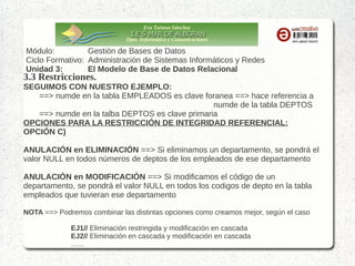 Eva Tortosa Sánchez
Dpto. Informática y Comunicaciones

Módulo:
Gestión de Bases de Datos
Ciclo Formativo: Administración de Sistemas Informáticos y Redes
Unidad 3:
El Modelo de Base de Datos Relacional

3.3 Restricciones.

SEGUIMOS CON NUESTRO EJEMPLO:
==> numde en la tabla EMPLEADOS es clave foranea ==> hace referencia a
numde de la tabla DEPTOS
==> numde en la talba DEPTOS es clave primaria
OPCIONES PARA LA RESTRICCIÓN DE INTEGRIDAD REFERENCIAL:
OPCIÓN C)
ANULACIÓN en ELIMINACIÓN ==> Si eliminamos un departamento, se pondrá el
valor NULL en todos números de deptos de los empleados de ese departamento
ANULACIÓN en MODIFICACIÓN ==> Si modificamos el código de un
departamento, se pondrá el valor NULL en todos los codigos de depto en la tabla
empleados que tuvieran ese departamento
NOTA ==> Podremos combinar las distintas opciones como creamos mejor, según el caso
EJ1// Eliminación restringida y modificación en cascada
EJ2// Eliminación en cascada y modificación en cascada
…...

 