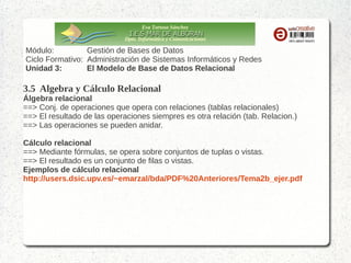 Eva Tortosa Sánchez
Dpto. Informática y Comunicaciones

Módulo:
Gestión de Bases de Datos
Ciclo Formativo: Administración de Sistemas Informáticos y Redes
Unidad 3:
El Modelo de Base de Datos Relacional

3.5 Algebra y Cálculo Relacional
Álgebra relacional
==> Conj. de operaciones que opera con relaciones (tablas relacionales)
==> El resultado de las operaciones siempres es otra relación (tab. Relacion.)
==> Las operaciones se pueden anidar.
Cálculo relacional
==> Mediante fórmulas, se opera sobre conjuntos de tuplas o vistas.
==> El resultado es un conjunto de filas o vistas.
Ejemplos de cálculo relacional
http://users.dsic.upv.es/~emarzal/bda/PDF%20Anteriores/Tema2b_ejer.pdf

 