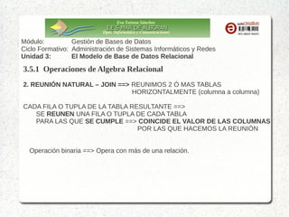Eva Tortosa Sánchez
Dpto. Informática y Comunicaciones

Módulo:
Gestión de Bases de Datos
Ciclo Formativo: Administración de Sistemas Informáticos y Redes
Unidad 3:
El Modelo de Base de Datos Relacional

3.5.1 Operaciones de Algebra Relacional
3. REUNIÓN NATURAL – JOIN ==> REUNIMOS 2 Ó MAS TABLAS
HORIZONTALMENTE (columna a columna)
CADA FILA O TUPLA DE LA TABLA RESULTANTE ==>
SE REUNEN UNA FILA O TUPLA DE CADA TABLA
PARA LAS QUE SE CUMPLE ==> COINCIDE EL VALOR DE LAS COLUMNAS
POR LAS QUE HACEMOS LA REUNIÓN
Operación binaria ==> Opera con más de una relación.
Operación derivada ==> Podríamos obtener el mismo resultado combinando varias
operaciones básicas
Es una de las operaciones más útiles del modelo relacional

 
