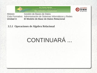Eva Tortosa Sánchez
Dpto. Informática y Comunicaciones

Módulo:
Gestión de Bases de Datos
Ciclo Formativo: Administración de Sistemas Informáticos y Redes
Unidad 3:
El Modelo de Base de Datos Relacional

3.5.1 Operaciones de Algebra Relacional (select – proyect - join)
EJEMPLO 2.- Dado el esquema relacional de nuestro centro, averigua el nombre de
los alumnos matriculados en “Lengua”
materias
codmateria
matricula
numexped
nummateria nota
1
1
1
2
1
5
2
2
2
3
2
5
2
87

numexped

nomalumno
1 Juán
2 María
3 Isabel
4 Lourdes
5 Julián

ÁLGEBRA
RELACIONAL

diralumno
…
C/ Agua
C/ Viento
C/ Luz
C/ Andalucía
Avda. Del Mar

nommateria ….
1 Matemáticas
2 Lengua
3 CCNN
4 CCSS
5 Inglés
6 Francés

RESULTADO
Juán
María

 