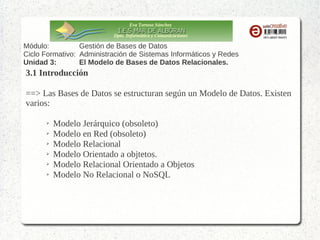 Eva Tortosa Sánchez
Dpto. Informática y Comunicaciones

Módulo:
Gestión de Bases de Datos
Ciclo Formativo: Administración de Sistemas Informáticos y Redes
Unidad 3:
El Modelo de Bases de Datos Relacionales.

3.1 Introducción
==> Las Bases de Datos se estructuran según un Modelo de Datos. Existen
varios:
➢
➢
➢
➢
➢
➢

Modelo Jerárquico (obsoleto)
Modelo en Red (obsoleto)
Modelo Relacional
Modelo Orientado a objtetos.
Modelo Relacional Orientado a Objetos
Modelo No Relacional o NoSQL

 
