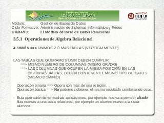 Eva Tortosa Sánchez
Dpto. Informática y Comunicaciones

Módulo:
Gestión de Bases de Datos
Ciclo Formativo: Administración de Sistemas Informáticos y Redes
Unidad 3:
El Modelo de Base de Datos Relacional

3.5.1 Operaciones de Algebra Relacional
4. UNIÓN ==> UNIMOS 2 Ó MAS TABLAS (VERTICALMENTE)
LAS TABLAS QUE QUERAMOS UNIR DEBEN CUMPLIR:
==> MISMO NÚMERO DE COLUMNAS (MISMO GRADO)
==> LAS COLUMNAS QUE OCUPEN LA MISMA POSICIÓN EN LAS
DISTINTAS TABLAS, DEBEN CONTENER EL MISMO TIPO DE DATOS
(MISMO DOMINIO)
Operación binaria ==> Opera con más de una relación.
Operación básica ==> No podemos obtener el mismo resultado combinando otras.
➢

Esta operación tiene muchas aplicaciones, por ejemplo nos va a permitir añadir
filas nuevas a una tabla relacional, por ejemplo un alumno nuevo a la tabla
alumnos.

 