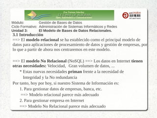 Eva Tortosa Sánchez
Dpto. Informática y Comunicaciones

Módulo:
Gestión de Bases de Datos
Ciclo Formativo: Administración de Sistemas Informáticos y Redes
Unidad 3:
El Modelo de Bases de Datos Relacionales.

3.1 Introducción
==> El modelo relacional se ha establecido como el principal modelo de
datos para aplicaciones de procesamiento de datos y gestión de empresas, por
lo que a partir de ahora nos centraremos en este modelo.
==> El modelo No Relacional (NoSQL) ==> Los datos en Internet tienen
otras necesidades: Velocidad, Gran volumen de datos, ...
* Estas nuevas necesidades priman frente a la necesidad de
Integridad y la No redundancia
Por tanto, hoy por hoy, si nuestro Sistema de Información es:
1. Para gestionar datos de empresas, banca, etc.
==> Modelo relacional parece más adecuado
2. Para gestionar empresa en Internet
==> Modelo No Relacional parece más adecuado

 