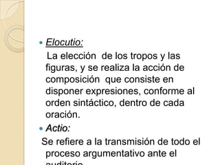 Elocutio:   La elección  de los tropos y las figuras, y se realiza la acción de composición  que consiste en disponer expresiones, conforme al orden sintáctico, dentro de cada oración.Actio:Se refiere a la transmisión de todo el proceso argumentativo ante el auditorio