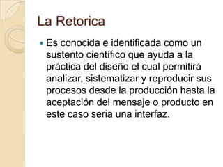 La RetoricaEs conocida e identificada como un sustento científico que ayuda a la práctica del diseño el cual permitirá analizar, sistematizar y reproducir sus procesos desde la producción hasta la aceptación del mensaje o producto en este caso seria una interfaz.