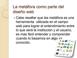 La metáfora como parte del diseño webCabe resaltar que las metáfora es una herramienta  utilizada en el campo web para lograr el entendimiento entre lo que será la institución y el usuario, es mas fácil entender y comprender cuando lo basamos en algo ya conocido.
