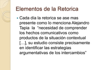 Elementos de la RetoricaCada día la retorica se ase mas presente como lo menciona Alejandro Tapia  la  “necesidad de comprender los hechos comunicativos como productos de la situación contextual […], su estudio consiste precisamente en identificar las estrategias argumentativas de los intercambios”