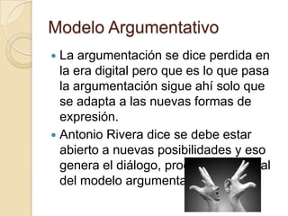 Modelo ArgumentativoLa argumentación se dice perdida en la era digital pero que es lo que pasa la argumentación sigue ahí solo que se adapta a las nuevas formas de expresión.Antonio Rivera dice se debe estar abierto a nuevas posibilidades y eso genera el diálogo, proceso sustancial del modelo argumentativo.