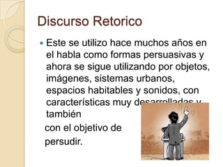 Discurso RetoricoEste se utilizo hace muchos años en el habla como formas persuasivas y ahora se sigue utilizando por objetos, imágenes, sistemas urbanos, espacios habitables y sonidos, con características muy desarrolladas y también  con el objetivo de persudir.