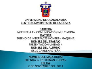 UNIVERSIDAD DE GUADALAJARA
  CENTRO UNIVERSITARIO DE LA COSTA

                CARRERA
INGENIERIA EN COMUNICACIÓN MULTIMEDIA
                 MATERIA
 DISEÑO DE INTERFACES HOMBRE- MAQUINA
          NOMBRE DEL TRABAJO
         PRESENTACION UNIDAD 4
          NOMBRE DEL ALUMNO
          JESUS CARDENAS PEÑA

       NOMBRE DEL MAESTRO(A)
     BRENDA G. ESTUPIÑAN CUEVAS
                FECHA
       2 DE NOVIEMBRE DEL 2011
 