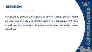 Modalidad de servicio que posibilita al talento humano policial, liderar
procesos comunitarios y desarrollar acciones proactivas, preventivas y
educativas, para la solución de problemas de seguridad y convivencia
ciudadana.
DEFINICIÓN
 