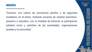 “Construir una cultura de convivencia pacífica y de seguridad
ciudadana, en el barrio, mediante acciones de carácter preventivo,
proactivo y educativo; con la finalidad de fomentar la participación
solidaria cívica y patriótica de las autoridades, organizaciones
sociales y la comunidad.”
MISIÓN
 
