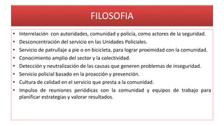 FILOSOFIA
• Interrelación con autoridades, comunidad y policía, como actores de la seguridad.
• Desconcentración del servicio en las Unidades Policiales.
• Servicio de patrullaje a pie o en bicicleta, para lograr proximidad con la comunidad.
• Conocimiento amplio del sector y la colectividad.
• Detección y neutralización de las causas que generen problemas de inseguridad.
• Servicio policial basado en la proacción y prevención.
• Cultura de calidad en el servicio que presta a la comunidad.
• Impulso de reuniones periódicas con la comunidad y equipos de trabajo para
planificar estrategias y valorar resultados.
 