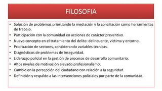FILOSOFIA
• Solución de problemas priorizando la mediación y la conciliación como herramientas
de trabajo.
• Participación con la comunidad en acciones de carácter preventivo.
• Nuevo concepto en el tratamiento del delito: delincuente, víctima y entorno.
• Priorización de sectores, considerando variables técnicas.
• Diagnósticos de problemas de inseguridad.
• Liderazgo policial en la gestión de procesos de desarrollo comunitario.
• Altos niveles de motivación elevado profesionalismo.
• Cambio en la percepción del ciudadano con relación a la seguridad.
• Definición y respaldo a las intervenciones policiales por parte de la comunidad.
 