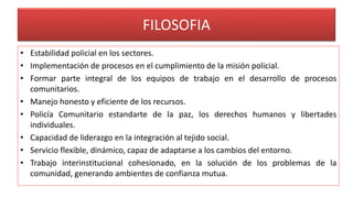 FILOSOFIA
• Estabilidad policial en los sectores.
• Implementación de procesos en el cumplimiento de la misión policial.
• Formar parte integral de los equipos de trabajo en el desarrollo de procesos
comunitarios.
• Manejo honesto y eficiente de los recursos.
• Policía Comunitario estandarte de la paz, los derechos humanos y libertades
individuales.
• Capacidad de liderazgo en la integración al tejido social.
• Servicio flexible, dinámico, capaz de adaptarse a los cambios del entorno.
• Trabajo interinstitucional cohesionado, en la solución de los problemas de la
comunidad, generando ambientes de confianza mutua.
 