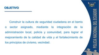Construir la cultura de seguridad ciudadana en el barrio
o sector asignado, mediante la integración de la
administración local, policía y comunidad, para lograr el
mejoramiento de la calidad de vida y el fortalecimiento de
los principios de civismo, vecindad.
OBJETIVO
 