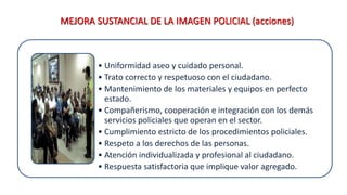 MEJORA SUSTANCIAL DE LA IMAGEN POLICIAL (acciones)
• Uniformidad aseo y cuidado personal.
• Trato correcto y respetuoso con el ciudadano.
• Mantenimiento de los materiales y equipos en perfecto
estado.
• Compañerismo, cooperación e integración con los demás
servicios policiales que operan en el sector.
• Cumplimiento estricto de los procedimientos policiales.
• Respeto a los derechos de las personas.
• Atención individualizada y profesional al ciudadano.
• Respuesta satisfactoria que implique valor agregado.
 