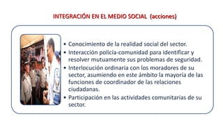 INTEGRACIÓN EN EL MEDIO SOCIAL (acciones)
• Conocimiento de la realidad social del sector.
• Interacción policía-comunidad para identificar y
resolver mutuamente sus problemas de seguridad.
• Interlocución ordinaria con los moradores de su
sector, asumiendo en este ámbito la mayoría de las
funciones de coordinador de las relaciones
ciudadanas.
• Participación en las actividades comunitarias de su
sector.
 