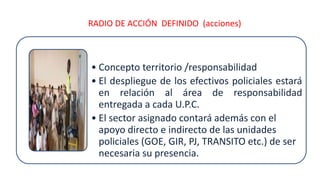 RADIO DE ACCIÓN DEFINIDO (acciones)
• Concepto territorio /responsabilidad
• El despliegue de los efectivos policiales estará
en relación al área de responsabilidad
entregada a cada U.P.C.
• El sector asignado contará además con el
apoyo directo e indirecto de las unidades
policiales (GOE, GIR, PJ, TRANSITO etc.) de ser
necesaria su presencia.
 