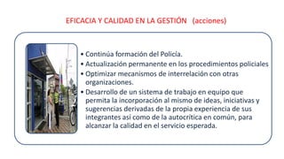 EFICACIA Y CALIDAD EN LA GESTIÓN (acciones)
• Continúa formación del Policía.
• Actualización permanente en los procedimientos policiales
• Optimizar mecanismos de interrelación con otras
organizaciones.
• Desarrollo de un sistema de trabajo en equipo que
permita la incorporación al mismo de ideas, iniciativas y
sugerencias derivadas de la propia experiencia de sus
integrantes así como de la autocrítica en común, para
alcanzar la calidad en el servicio esperada.
 