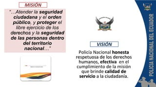 Policía Nacional honesta
respetuosa de los derechos
humanos, efectiva en el
cumplimiento de la misión
que brinde calidad de
servicio a la ciudadanía.
“…Atender la seguridad
ciudadana y el orden
público, y proteger el
libre ejercicio de los
derechos y la seguridad
de las personas dentro
del territorio
nacional…”
VISIÓN
MISIÓN
 
