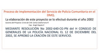 Proceso de Implementación del Servicio de Policía Comunitaria en el
DMQ.
La elaboración de este proyecto se lo efectuó durante el año 2002
Autores del Proyecto: Crnel.de E.M. Carlos Calahorrano R
Cap. Angel Zapata V
MEDIANTE RESOLUCIÓN No 2002-640-CG-PN del H CONSEJO DE
GENERALES DE LA POLICÍA NACIONAL EL 12 DE DICIEMBRE DEL
2002, SE APROBO LA CRACIÓN DE ESTE SERVICIO.
 