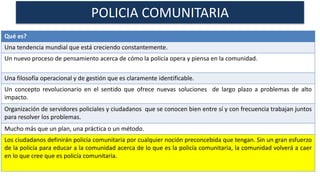 POLICIA COMUNITARIA
Qué es?
Una tendencia mundial que está creciendo constantemente.
Un nuevo proceso de pensamiento acerca de cómo la policía opera y piensa en la comunidad.
Una filosofía operacional y de gestión que es claramente identificable.
Un concepto revolucionario en el sentido que ofrece nuevas soluciones de largo plazo a problemas de alto
impacto.
Organización de servidores policiales y ciudadanos que se conocen bien entre sí y con frecuencia trabajan juntos
para resolver los problemas.
Mucho más que un plan, una práctica o un método.
Los ciudadanos definirán policía comunitaria por cualquier noción preconcebida que tengan. Sin un gran esfuerzo
de la policía para educar a la comunidad acerca de lo que es la policía comunitaria, la comunidad volverá a caer
en lo que cree que es policía comunitaria.
 