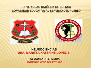 UNIVERSIDAD CATÓLICA DE CUENCA
COMUNIDAD EDUCATIVA AL SERVICIO DEL PUEBLO




          NEUROCIENCIAS
   DRA. MARITZA KATERINE LOPEZ E.
           ASESORÍA INTERMEDIA
         MOMENTO MESO DEL ESTUDIO
 
