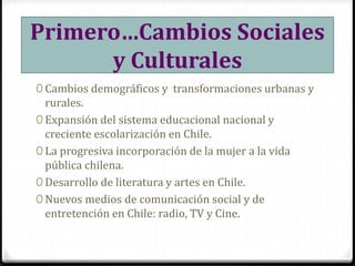 Primero…Cambios Sociales
y Culturales
0 Cambios demográficos y transformaciones urbanas y
rurales.
0 Expansión del sistema educacional nacional y
creciente escolarización en Chile.
0 La progresiva incorporación de la mujer a la vida
pública chilena.
0 Desarrollo de literatura y artes en Chile.
0 Nuevos medios de comunicación social y de
entretención en Chile: radio, TV y Cine.
 