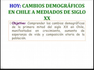 HOY: CAMBIOS DEMOGRÁFICOS
EN CHILE A MEDIADOS DE SIGLO
XX
0 Objetivo: Comprender los cambios demográficos
de la primera mitad del siglo XX en Chile,
manifestados en crecimiento, aumento de
esperanza de vida y composición etaria de la
población.
 