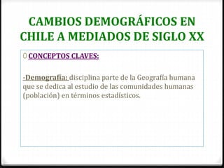 CAMBIOS DEMOGRÁFICOS EN
CHILE A MEDIADOS DE SIGLO XX
0 CONCEPTOS CLAVES:
-Demografía: disciplina parte de la Geografía humana
que se dedica al estudio de las comunidades humanas
(población) en términos estadísticos.
 