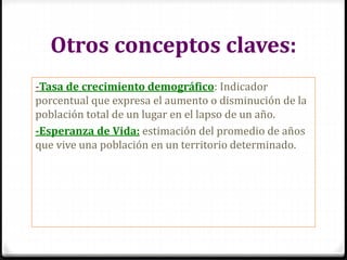 Otros conceptos claves:
-Tasa de crecimiento demográfico: Indicador
porcentual que expresa el aumento o disminución de la
población total de un lugar en el lapso de un año.
-Esperanza de Vida: estimación del promedio de años
que vive una población en un territorio determinado.
 