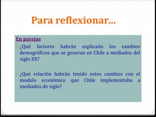 Para reflexionar…
En parejas
0 ¿Qué factores habrán explicado los cambios
demográficos que se generan en Chile a mediados del
siglo XX?
0 ¿Qué relación habrán tenido estos cambios con el
modelo económico que Chile implementaba a
mediados de siglo?
 