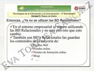 Eva Tortosa Sánchez
Dpto. Informática y Comunicaciones
Tecnologías de la Información y la Comunicación – 2º Bachillerato
Unidad 5: Bases de Datos
Entonces, ¿Ya no se utilizan las BD Relacionales?
En el entorno empresarial se siguen utilizando
las BD Relacionales y no está previsto que esto
cambie.
También son BD’s Relacionales las guardan
los contenidos de la mayoría de:
Páginas Web
Tiendas online
Portales de formación online
Blogs
 …
 