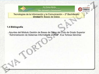 Eva Tortosa Sánchez
Dpto. Informática y Comunicaciones
Tecnologías de la Información y la Comunicación – 2º Bachillerato
Unidad 5: Bases de Datos
1.4 Bibliografía
Apuntes del Módulo Gestión de Bases de Datos del Ciclo de Grado Superior
“Administración de Sistemas Informáticos en Red”. Eva Tortosa Sánchez
 