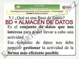 Eva Tortosa Sánchez
Dpto. Informática y Comunicaciones
Tecnologías de la Información y la Comunicación – 2º Bachillerato
Unidad 5: Bases de Datos
Es el conjunto de datos que nos
interesa para poder llevar a cabo una
actividad
Ese conjunto de datos nos debe
permitir gestionar la actividad de la
forma más eficiente posible.
5.1 ¿Qué es una Base de Datos?
 
