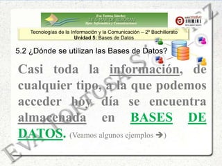 Eva Tortosa Sánchez
Dpto. Informática y Comunicaciones
Tecnologías de la Información y la Comunicación – 2º Bachillerato
Unidad 5: Bases de Datos
5.2 ¿Dónde se utilizan las Bases de Datos?
Casi toda la información, de
cualquier tipo, a la que podemos
acceder hoy día se encuentra
almacenada en BASES DE
DATOS. (Veamos algunos ejemplos )
 