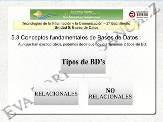 Eva Tortosa Sánchez
Dpto. Informática y Comunicaciones
Tecnologías de la Información y la Comunicación – 2º Bachillerato
Unidad 5: Bases de Datos
5.3 Conceptos fundamentales de Bases de Datos:
Tipos de BD’s
RELACIONALES
NO
RELACIONALES
Aunque han existido otros, podemos decir que hoy día tenemos 2 tipos de BD:
 