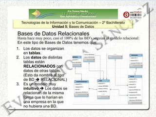 Eva Tortosa Sánchez
Dpto. Informática y Comunicaciones
Tecnologías de la Información y la Comunicación – 2º Bachillerato
Unidad 5: Bases de Datos
1. Los datos se organizan
en tablas.
2. Los datos de distintas
tablas están
RELACIONADOS con
datos de otras tablas.
(Esto da nombre al tipo
de BD  RELACIONAL)
3. Es un modelo muy
intuitivo  Los datos se
relacionan de la misma
forma que lo harían en
una empresa en la que
no hubiera una BD.
Bases de Datos Relacionales
Hasta hace muy poco, casi el 100% de las BD’s seguían el modelo relacional:
En este tipo de Bases de Datos tenemos que:
 