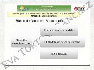 Eva Tortosa Sánchez
Dpto. Informática y Comunicaciones
Tecnologías de la Información y la Comunicación – 2º Bachillerato
Unidad 5: Bases de Datos
Bases de Datos No Relacionales
También
conocidas como
El nuevo modelo de datos
El modelo de datos de Internet
BD’s no SQL
 