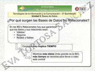 Eva Tortosa Sánchez
Dpto. Informática y Comunicaciones
Tecnologías de la Información y la Comunicación – 2º Bachillerato
Unidad 5: Bases de Datos
¿Por qué surgen las Bases de Datos No Relacionales?
En las BD’s Relacionales hay que garantizar
que los datos y sus relaciones sean:
• Válidos
• Seguros
• Reales y fiables
Controlar esto implica TIEMPO
Mientras más datos (más grande es la BD),
más tiempo se necesita para llevar a cabo
este control
 
