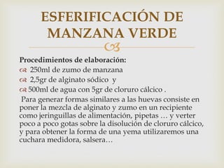 ESFERIFICACIÓN DE
       MANZANA VERDE
                          
Procedimientos de elaboración:
 250ml de zumo de manzana
 2,5gr de alginato sódico y
 500ml de agua con 5gr de cloruro cálcico .
 Para generar formas similares a las huevas consiste en
poner la mezcla de alginato y zumo en un recipiente
como jeringuillas de alimentación, pipetas … y verter
poco a poco gotas sobre la disolución de cloruro cálcico,
y para obtener la forma de una yema utilizaremos una
cuchara medidora, salsera…
 