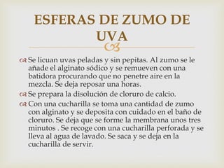 ESFERAS DE ZUMO DE
           UVA
                         
 Se licuan uvas peladas y sin pepitas. Al zumo se le
  añade el alginato sódico y se remueven con una
  batidora procurando que no penetre aire en la
  mezcla. Se deja reposar una horas.
 Se prepara la disolución de cloruro de calcio.
 Con una cucharilla se toma una cantidad de zumo
  con alginato y se deposita con cuidado en el baño de
  cloruro. Se deja que se forme la membrana unos tres
  minutos . Se recoge con una cucharilla perforada y se
  lleva al agua de lavado. Se saca y se deja en la
  cucharilla de servir.
 