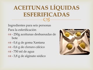 ACEITUNAS LÍQUIDAS
     ESFERIFICADAS
                        
Ingredientes para seis personas
Para la esferificación
 - 250g aceitunas deshuesadas de
   bote
 - 0,4 g de goma Xantana
 - 0,6 g de cloruro cálcico
 - 750 ml de agua
 - 3,8 g de alginato sódico
 