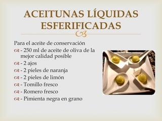 ACEITUNAS LÍQUIDAS
      ESFERIFICADAS
                          
Para el aceite de conservación
 - 250 ml de aceite de oliva de la
  mejor calidad posible
 - 2 ajos
 - 2 pieles de naranja
 - 2 pieles de limón
 - Tomillo fresco
 - Romero fresco
 - Pimienta negra en grano
 