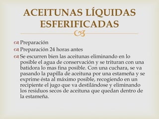 ACEITUNAS LÍQUIDAS
     ESFERIFICADAS
                         
 Preparación
 Preparación 24 horas antes
 Se escurren bien las aceitunas eliminando en lo
  posible el agua de conservación y se trituran con una
  batidora lo mas fina posible. Con una cuchara, se va
  pasando la papilla de aceituna por una estameña y se
  exprime ésta al máximo posible, recogiendo en un
  recipiente el jugo que va destilándose y eliminando
  los residuos secos de aceituna que quedan dentro de
  la estameña.
 
