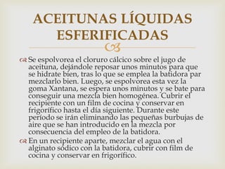ACEITUNAS LÍQUIDAS
     ESFERIFICADAS
                         
 Se espolvorea el cloruro cálcico sobre el jugo de
  aceituna, dejándole reposar unos minutos para que
  se hidrate bien, tras lo que se emplea la batidora par
  mezclarlo bien. Luego, se espolvorea esta vez la
  goma Xantana, se espera unos minutos y se bate para
  conseguir una mezcla bien homogénea. Cubrir el
  recipiente con un film de cocina y conservar en
  frigorífico hasta el día siguiente. Durante este
  período se irán eliminando las pequeñas burbujas de
  aire que se han introducido en la mezcla por
  consecuencia del empleo de la batidora.
 En un recipiente aparte, mezclar el agua con el
  alginato sódico con la batidora, cubrir con film de
  cocina y conservar en frigorífico.
 